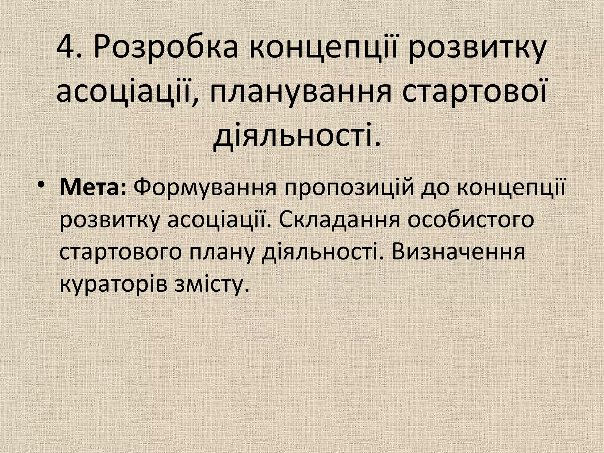 4. Розробка концепції розвитку
асоціації, планування стартової
діяльності.
• Мета: Формування пропозицій до концепції
розвитку асоціації. Складання особистого
стартового плану діяльності. Визначення
кураторів змісту.
 