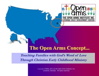 




      The Open Arms Concept...
Touching Families with God’s Word of Love
Through Christian Early Childhood Ministry

           Copyright ©2006, 2011 by the Open Arms Institute, Inc.
                   Loveland, Colorado All rights reserved.
 