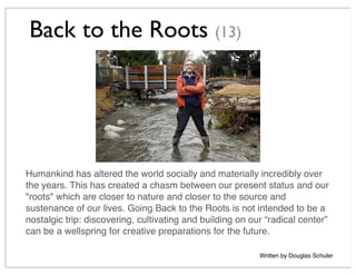 Back to the Roots (13)
Humankind has altered the world socially and materially incredibly over
the years. This has created a chasm between our present status and our
"roots" which are closer to nature and closer to the source and
sustenance of our lives. Going Back to the Roots is not intended to be a
nostalgic trip: discovering, cultivating and building on our “radical center”
can be a wellspring for creative preparations for the future.
Written by Douglas Schuler
 