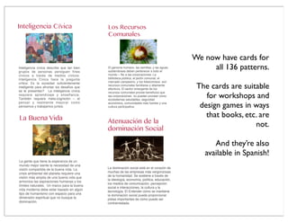 Inteligencia Cívica
Inteligencia cívica describe que tan bien
grupos de personas persiguen ﬁnes
cívicos a través de medios cívicos.
Inteligencia Cívica hace la pregunta
crítica: Es la sociedad suﬁcientemente
inteligente para afrontar los desafíos que
se le presentan? La inteligencia cívica
requiere aprendizaje y enseñanza.
También requiere meta-cognición – el
pensar y realmente mejorar como
pensamos y trabajamos juntos.
La Buena Vida
La gente que tiene la esperanza de un
mundo mejor siente la necesidad de una
visión compartida de la buena vida. La
crisis ambiental del planeta requiere una
visión más amplia de una buena vida que
armonice las aspiraciones humanas y los
límites naturales. Un marco para la buena
vida moderna debe estar basado en algún
tipo de humanismo con espacio para una
dimensión espiritual que no busque la
dominación.
Atenuación de la
dominación Social
La dominación social está en el corazón de
muchas de las empresas más vergonzosas
de la humanidad. Se sostiene a través de
la ideología, economía, política, educación,
los medios de comunicación, percepción
social e interacciones, la cultura y la
tecnología. El Entender cómo se mantiene
la dominación social puede proporcionar
pistas importantes de cómo puede ser
contrarrestada.
Los Recursos
Comunales
El genoma humano, las semillas, y las aguas
subterráneas deben pertenecer a todo el
mundo – No a las corporaciones. La
biblioteca pública, el jardín comunal, el
mercado campesino, y los ﬁdeicomisos son
recursos comunales familiares y altamente
efectivos. El sector emergente de los
recursos comunales provee beneﬁcios que
las corporaciones no pueden proveer como
ecosistemas saludables, seguridad
económica, comunidades más fuertes y una
cultura participativa.
We now have cards for
all 136 patterns.
The cards are suitable
for workshops and
design games in ways
that books, etc. are
not.
And they’re also
available in Spanish!
 