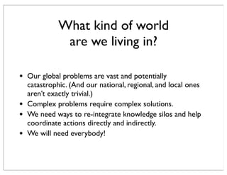 • Our global problems are vast and potentially
catastrophic. (And our national, regional, and local ones
aren’t exactly trivial.)
• Complex problems require complex solutions.
• We need ways to re-integrate knowledge silos and help
coordinate actions directly and indirectly.
• We will need everybody!
What kind of world
are we living in?
 