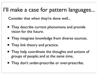 I’ll make a case for pattern languages...
• They describe current phenomena and provide
vision for the future.
• They integrate knowledge from diverse sources.
• They link theory and practice.
• They help coordinate the thoughts and actions of
groups of people; and at the same time,
• They don’t under-prescribe or over-prescribe.
Consider that when they’re done well...
 