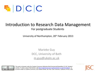 Introduction to Research Data Management
                                  For postgraduate Students

                  University of Northampton, 20th February 2013




                                        Marieke Guy
                                   DCC, University of Bath
                                    m.guy@ukoln.ac.uk
                                                                                                                      Funded by:
    This work is licensed under the Creative Commons Attribution-NonCommercial-ShareAlike 2.5 UK: Scotland
    License. To view a copy of this license, visit http://creativecommons.org/licenses/by-nc-sa/2.5/scotland/ ; or,
    (b) send a letter to Creative Commons, 543 Howard Street, 5th Floor, San Francisco, California, 94105, USA.
 