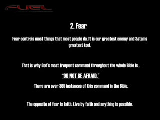 2. Fear Fear controls most things that most people do. It is our greatest enemy and Satan’s greatest tool. That is why God’s most frequent command throughout the whole Bible is… “ DO NOT BE AFRAID.”   There are over 365 instances of this command in the Bible. The opposite of fear is faith. Live by faith and anything is possible. 
