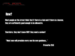How? Most people on the street think that if there is a God and if there is a heaven, they are sufficiently good enough to be allowed in. Therefore, they don’t know WHY they need a saviour! "Most men will proclaim every one his own goodness...“ Proverbs 20:6 