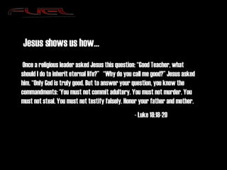 Jesus shows us how…   Once a religious leader asked Jesus this question: “Good Teacher, what should I do to inherit eternal life?”   “Why do you call me good?” Jesus asked him. “Only God is truly good. But to answer your question, you know the commandments: ‘You must not commit adultery. You must not murder. You must not steal. You must not testify falsely. Honor your father and mother. - Luke 18:18-20 