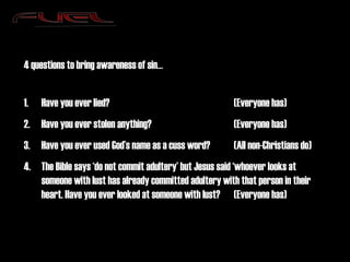 4 questions to bring awareness of sin… Have you ever lied? (Everyone has) Have you ever stolen anything? (Everyone has) Have you ever used God’s name as a cuss word? (All non-Christians do) The Bible says ‘do not commit adultery’ but Jesus said ‘whoever looks at someone with lust has already committed adultery with that person in their heart. Have you ever looked at someone with lust? (Everyone has) 