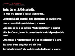 Saving the lost is God’s priority. The whole New Testament is basically about one thing… John The Baptist tells people that Jesus is coming and is the way to be saved. Jesus arrives and tells people he is the way to be saved. Jesus sends out the 12 and then later 72 to tell people the way to be saved. After Jesus’ ascent, the apostles convene to decide how to tell people how to be saved. Jesus appears to Paul and commands him to tell the Gentiles how to be saved. Paul travels around telling people how to be saved. Paul writes letters confirming people have understood the way to be saved. 
