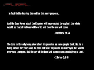And the Good News about the Kingdom will be preached throughout the whole world, so that all nations will hear it; and then the end will come. - Matthew 24:14 The Lord isn’t really being slow about his promise, as some people think. No, he is being patient for your sake. He does not want anyone to be destroyed, but wants everyone to repent. But the day of the Lord will come as unexpectedly as a thief. - 2 Peter 3:9-10 In fact God is delaying the end for this very purpose… 