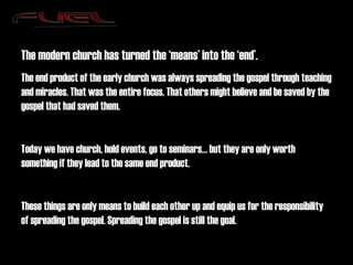 The modern church has turned the ‘means’ into the ‘end’. The end product of the early church was always spreading the gospel through teaching and miracles. That was the entire focus. That others might believe and be saved by the gospel that had saved them. Today we have church, hold events, go to seminars… but they are only worth something if they lead to the same end product. These things are only means to build each other up and equip us for the responsibility of spreading the gospel. Spreading the gospel is still the goal. 