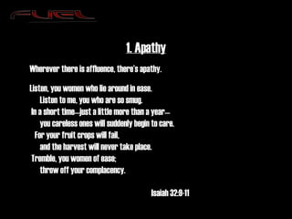 1. Apathy Wherever there is affluence, there’s apathy. Listen, you women who lie around in ease.       Listen to me, you who are so smug.  In a short time—just a little more than a year—       you careless ones will suddenly begin to care.    For your fruit crops will fail,       and the harvest will never take place.  Tremble, you women of ease;       throw off your complacency. Isaiah 32:9-11 