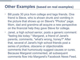 Other Examples (based on real examples)
• Bill posts 30 pics from college and tags friends. One
friend is Steve, who is shown drunk and vomiting in
the picture that shows up on Steve's "Photos" page.
Mom, dad and grandma all acquire a new perspective
on the financial help they gave Steve for college.
• Janet, a high school senior, posts a generic comment:
"feeling bla today." Margaret, a friend of Janet's
parents, comments, "what's wrong, honey?" After
that, several of Janet's high school friends post a
series of profane, obscene or objectionable
comments that humorously suggest causes or cures.
Because Margaret commented, all subsequent
comments flow into Margaret's Facebook News Feed.
 