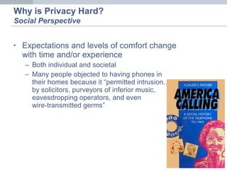 • Expectations and levels of comfort change
with time and/or experience
– Both individual and societal
– Many people objected to having phones in
their homes because it “permitted intrusion…
by solicitors, purveyors of inferior music,
eavesdropping operators, and even
wire-transmitted germs”
Why is Privacy Hard?
Social Perspective
 