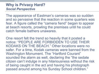 Why is Privacy Hard?
Social Perspective
The appearance of Eastman’s cameras was so sudden
and so pervasive that the reaction in some quarters was
fear. A figure called the “camera fiend” began to appear
at beach resorts, prowling the premises until he could
catch female bathers unawares.
One resort felt the trend so heavily that it posted a
notice: “PEOPLE ARE FORBIDDEN TO USE THEIR
KODAKS ON THE BEACH.” Other locations were no
safer. For a time, Kodak cameras were banned from the
Washington Monument. The “Hartford Courant”
sounded the alarm as well, declaring the “the sedate
citizen can’t indulge in any hilariousness without the risk
of being caught in the act and having his photograph
passed around among his Sunday School children.”
 