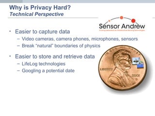 • Easier to capture data
– Video cameras, camera phones, microphones, sensors
– Break “natural” boundaries of physics
• Easier to store and retrieve data
– LifeLog technologies
– Googling a potential date
Why is Privacy Hard?
Technical Perspective
 