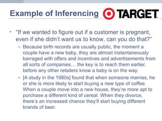 Example of Inferencing
• “If we wanted to figure out if a customer is pregnant,
even if she didn’t want us to know, can you do that?”
– Because birth records are usually public, the moment a
couple have a new baby, they are almost instantaneously
barraged with offers and incentives and advertisements from
all sorts of companies… the key is to reach them earlier,
before any other retailers know a baby is on the way.
– [A study in the 1980s] found that when someone marries, he
or she is more likely to start buying a new type of coffee.
When a couple move into a new house, they’re more apt to
purchase a different kind of cereal. When they divorce,
there’s an increased chance they’ll start buying different
brands of beer.
 