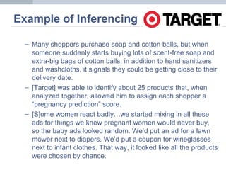Example of Inferencing
– Many shoppers purchase soap and cotton balls, but when
someone suddenly starts buying lots of scent-free soap and
extra-big bags of cotton balls, in addition to hand sanitizers
and washcloths, it signals they could be getting close to their
delivery date.
– [Target] was able to identify about 25 products that, when
analyzed together, allowed him to assign each shopper a
“pregnancy prediction” score.
– [S]ome women react badly…we started mixing in all these
ads for things we knew pregnant women would never buy,
so the baby ads looked random. We’d put an ad for a lawn
mower next to diapers. We’d put a coupon for wineglasses
next to infant clothes. That way, it looked like all the products
were chosen by chance.
 