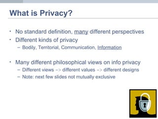 What is Privacy?
• No standard definition, many different perspectives
• Different kinds of privacy
– Bodily, Territorial, Communication, Information
• Many different philosophical views on info privacy
– Different views -> different values -> different designs
– Note: next few slides not mutually exclusive
 