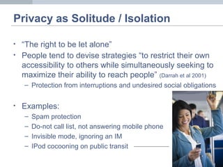 Privacy as Solitude / Isolation
• “The right to be let alone”
• People tend to devise strategies “to restrict their own
accessibility to others while simultaneously seeking to
maximize their ability to reach people” (Darrah et al 2001)
– Protection from interruptions and undesired social obligations
• Examples:
– Spam protection
– Do-not call list, not answering mobile phone
– Invisible mode, ignoring an IM
– IPod cocooning on public transit
 