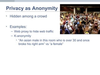 Privacy as Anonymity
• Hidden among a crowd
• Examples:
– Web proxy to hide web traffic
– K-anonymity
• “An asian male in this room who is over 30 and once
broke his right arm” vs “a female”
 