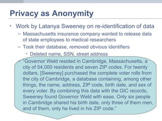Privacy as Anonymity
• Work by Latanya Sweeney on re-identification of data
– Massachusetts insurance company wanted to release data
of state employees to medical researchers
– Took their database, removed obvious identifiers
• Deleted name, SSN, street address
– “Governor Weld resided in Cambridge, Massachusetts, a
city of 54,000 residents and seven ZIP codes. For twenty
dollars, [Sweeney] purchased the complete voter rolls from
the city of Cambridge, a database containing, among other
things, the name, address, ZIP code, birth date, and sex of
every voter. By combining this data with the GIC records,
Sweeney found Governor Weld with ease. Only six people
in Cambridge shared his birth date, only three of them men,
and of them, only he lived in his ZIP code.”
 