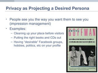 Privacy as Projecting a Desired Persona
• People see you the way you want them to see you
(impression management)
• Examples:
– Cleaning up your place before visitors
– Putting the right books and CDs out
– Having “desirable” Facebook groups,
hobbies, politics, etc on your profile
 