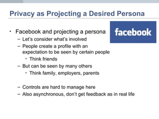 Privacy as Projecting a Desired Persona
• Facebook and projecting a persona
– Let’s consider what’s involved
– People create a profile with an
expectation to be seen by certain people
• Think friends
– But can be seen by many others
• Think family, employers, parents
– Controls are hard to manage here
– Also asynchronous, don’t get feedback as in real life
 