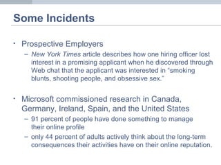 Some Incidents
• Prospective Employers
– New York Times article describes how one hiring officer lost
interest in a promising applicant when he discovered through
Web chat that the applicant was interested in “smoking
blunts, shooting people, and obsessive sex.”
• Microsoft commissioned research in Canada,
Germany, Ireland, Spain, and the United States
– 91 percent of people have done something to manage
their online profile
– only 44 percent of adults actively think about the long-term
consequences their activities have on their online reputation.
 