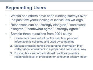 Segmenting Users
• Westin and others have been running surveys over
the past few years looking at individuals wrt orgs
• Responses can be “strongly disagree,” “somewhat
disagree,” “somewhat agree,” “strongly agree.”
• Sample three questions from 2001 study:
1. Consumers have lost all control over how personal
information is collected and used by companies
2. Most businesses handle the personal information they
collect about consumers in a proper and confidential way
3. Existing laws and organizational practices provide a
reasonable level of protection for consumer privacy today
 