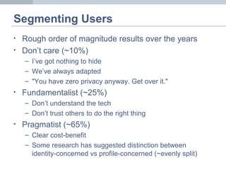 Segmenting Users
• Rough order of magnitude results over the years
• Don’t care (~10%)
– I’ve got nothing to hide
– We’ve always adapted
– "You have zero privacy anyway. Get over it."
• Fundamentalist (~25%)
– Don’t understand the tech
– Don’t trust others to do the right thing
• Pragmatist (~65%)
– Clear cost-benefit
– Some research has suggested distinction between
identity-concerned vs profile-concerned (~evenly split)
 