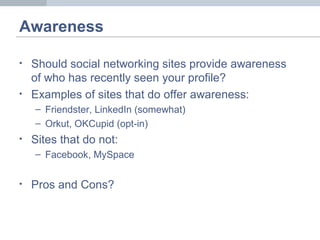 Awareness
• Should social networking sites provide awareness
of who has recently seen your profile?
• Examples of sites that do offer awareness:
– Friendster, LinkedIn (somewhat)
– Orkut, OKCupid (opt-in)
• Sites that do not:
– Facebook, MySpace
• Pros and Cons?
 