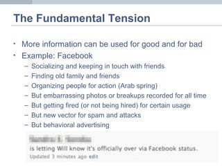The Fundamental Tension
• More information can be used for good and for bad
• Example: Facebook
– Socializing and keeping in touch with friends
– Finding old family and friends
– Organizing people for action (Arab spring)
– But embarrassing photos or breakups recorded for all time
– But getting fired (or not being hired) for certain usage
– But new vector for spam and attacks
– But behavioral advertising
 