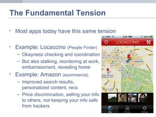 The Fundamental Tension
• Most apps today have this same tension
• Example: Locaccino (People Finder)
– Okayness checking and coordination
– But also stalking, monitoring at work,
embarrassment, revealing home
• Example: Amazon (ecommerce)
– Improved search results,
personalized content, recs
– Price discrimination, selling your info
to others, not keeping your info safe
from hackers
 
