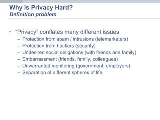 • “Privacy” conflates many different issues
– Protection from spam / intrusions (telemarketers)
– Protection from hackers (security)
– Undesired social obligations (with friends and family)
– Embarrassment (friends, family, colleagues)
– Unwarranted monitoring (government, employers)
– Separation of different spheres of life
Why is Privacy Hard?
Definition problem
 