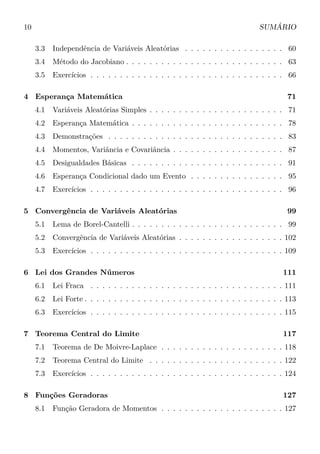 10 SUMÁRIO
3.3 Independência de Variáveis Aleatórias . . . . . . . . . . . . . . . . . 60
3.4 Método do Jacobiano . . . . . . . . . . . . . . . . . . . . . . . . . . . 63
3.5 Exercícios . . . . . . . . . . . . . . . . . . . . . . . . . . . . . . . . . 66
4 Esperança Matemática 71
4.1 Variáveis Aleatórias Simples . . . . . . . . . . . . . . . . . . . . . . . 71
4.2 Esperança Matemática . . . . . . . . . . . . . . . . . . . . . . . . . . 78
4.3 Demonstrações . . . . . . . . . . . . . . . . . . . . . . . . . . . . . . 83
4.4 Momentos, Variância e Covariância . . . . . . . . . . . . . . . . . . . 87
4.5 Desigualdades Básicas . . . . . . . . . . . . . . . . . . . . . . . . . . 91
4.6 Esperança Condicional dado um Evento . . . . . . . . . . . . . . . . 95
4.7 Exercícios . . . . . . . . . . . . . . . . . . . . . . . . . . . . . . . . . 96
5 Convergência de Variáveis Aleatórias 99
5.1 Lema de Borel-Cantelli . . . . . . . . . . . . . . . . . . . . . . . . . . 99
5.2 Convergência de Variáveis Aleatórias . . . . . . . . . . . . . . . . . . 102
5.3 Exercícios . . . . . . . . . . . . . . . . . . . . . . . . . . . . . . . . . 109
6 Lei dos Grandes Números 111
6.1 Lei Fraca . . . . . . . . . . . . . . . . . . . . . . . . . . . . . . . . . 111
6.2 Lei Forte . . . . . . . . . . . . . . . . . . . . . . . . . . . . . . . . . . 113
6.3 Exercícios . . . . . . . . . . . . . . . . . . . . . . . . . . . . . . . . . 115
7 Teorema Central do Limite 117
7.1 Teorema de De Moivre-Laplace . . . . . . . . . . . . . . . . . . . . . 118
7.2 Teorema Central do Limite . . . . . . . . . . . . . . . . . . . . . . . 122
7.3 Exercícios . . . . . . . . . . . . . . . . . . . . . . . . . . . . . . . . . 124
8 Funções Geradoras 127
8.1 Função Geradora de Momentos . . . . . . . . . . . . . . . . . . . . . 127
 