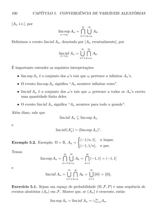 100 CAPÍTULO 5. CONVERGÊNCIA DE VARIÁVEIS ALEATÓRIAS
[An i.v.], por
lim sup
n→∞
An =
∞
n=1
∞
k=n
Ak.
Deﬁnimos o evento lim inf An, denotado por [An eventualmente], por
lim inf
n→∞
An =
∞
n=1
∞
k=n
Ak.
É importante entender as seguintes interpretações:
• lim sup An é o conjunto dos ω’s tais que ω pertence a inﬁnitos An’s.
• O evento lim sup An signiﬁca “An acontece inﬁnitas vezes”.
• lim inf An é o conjunto dos ω’s tais que ω pertence a todos os An’s exceto
uma quantidade ﬁnita deles.
• O evento lim inf An signiﬁca “An acontece para todo n grande”.
Além disso, vale que
lim inf An ⊆ lim sup An
e
lim inf(Ac
n) = (lim sup An)c
.
Exemplo 5.2. Exemplo: Ω = R, An =
(−1/n, 1], n ímpar,
(−1, 1/n], n par.
Temos
lim sup An =
∞
n=1
∞
k=n
Ak =
∞
n=1
(−1, 1] = (−1, 1]
e
lim inf An =
∞
n=1
∞
k=n
Ak =
∞
n=1
{0} = {0}.
Exercício 5.1. Sejam um espaço de probabilidade (Ω, F, P) e uma sequência de
eventos aleatórios (An) em F. Mostre que, se (An) é crescente, então
lim sup An = lim inf An = ∪∞
n=1An.
 