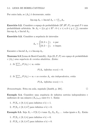 5.1. LEMA DE BOREL-CANTELLI 101
Por outro lado, se (An) é decrescente, então
lim sup An = lim inf An = ∩∞
n=1An.
Exercício 5.2. Considere o espaço de probabilidade (R2
, B2
, P), no qual P é uma
probabilidade arbitrária. Se An = {(x, y) ∈ R2
: 0 x n, 0 y 1
n }, encontre
lim sup An e lim inf An.
Exercício 5.3. Considere a sequência de intervalos
An =
(0, 2 + 1
n ), n par
(0, 2 − 1
n ), n ímpar.
Encontre o lim inf An e o lim sup An.
Teorema 5.3 (Lema de Borel-Cantelli). Seja (Ω, F, P) um espaço de probabilidade
e (An) uma sequência de eventos aleatórios. Então:
1. Se
∞
n=1 P(An) < ∞ então
P(An inﬁnitas vezes) = 0.
2. Se
∞
n=1 P(An) = ∞ e os eventos An são independentes, então
P(An inﬁnitas vezes) = 1.
Demonstração. Feita em aula, seguindo [Jam04, p. 201].
Exemplo 5.4. Considere uma sequência de inﬁnitos sorteios independentes e
uniformes de um número (Xn)n∈N entre 0 e 1. Então
1. P(Xn ∈ [0, 1/n] para inﬁnitos n’s) = 1.
2. P(Xn ∈ [0, 1/n2
] para inﬁnitos n’s) = 0.
Exemplo 5.5. Seja X1 ∼ U[0, 1] e tome X2, X3, X4, . . . todas iguais a X1. Então
1. P(Xn ∈ [0, 1/n] para inﬁnitos n’s) = 0.
2. P(Xn ∈ [0, 1/n2
] para inﬁnitos n’s) = 0.
 