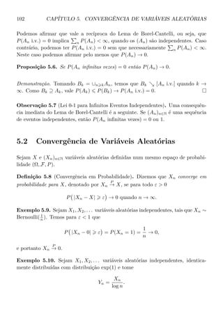 102 CAPÍTULO 5. CONVERGÊNCIA DE VARIÁVEIS ALEATÓRIAS
Podemos aﬁrmar que vale a recíproca do Lema de Borel-Cantelli, ou seja, que
P(An i.v.) = 0 implica n P(An) < ∞, quando os (An) são independentes. Caso
contrário, podemos ter P(An i.v.) = 0 sem que necessariamente n P(An) < ∞.
Neste caso podemos aﬁrmar pelo menos que P(An) → 0.
Proposição 5.6. Se P(An inﬁnitas vezes) = 0 então P(An) → 0.
Demonstração. Tomando Bk = ∪n kAn, temos que Bk [An i.v.] quando k →
∞. Como Bk ⊇ Ak, vale P(Ak) P(Bk) → P(An i.v.) = 0.
Observação 5.7 (Lei 0-1 para Inﬁnitos Eventos Independentes). Uma consequên-
cia imediata do Lema de Borel-Cantelli é a seguinte. Se (An)n∈N é uma sequência
de eventos independentes, então P(An inﬁnitas vezes) = 0 ou 1.
5.2 Convergência de Variáveis Aleatórias
Sejam X e (Xn)n∈N variáveis aleatórias deﬁnidas num mesmo espaço de probabi-
lidade (Ω, F, P).
Deﬁnição 5.8 (Convergência em Probabilidade). Dizemos que Xn converge em
probabilidade para X, denotado por Xn
P
→ X, se para todo ε > 0
P |Xn − X| ε → 0 quando n → ∞.
Exemplo 5.9. Sejam X1, X2, . . . variáveis aleatórias independentes, tais que Xn ∼
Bernoulli( 1
n ). Temos para ε < 1 que
P |Xn − 0| ε = P(Xn = 1) =
1
n
→ 0,
e portanto Xn
P
→ 0.
Exemplo 5.10. Sejam X1, X2, . . . variáveis aleatórias independentes, identica-
mente distribuídas com distribuição exp(1) e tome
Yn =
Xn
log n
.
 