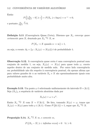 5.2. CONVERGÊNCIA DE VARIÁVEIS ALEATÓRIAS 103
Então
P Xn
log n − 0 ε = P(Xn ε log n) = n−ε
→ 0,
e portanto Xn
log n
P
→ 0.
Deﬁnição 5.11 (Convergência Quase Certa). Dizemos que Xn converge quase
certamente para X, denotado por Xn
q.c.
→ X, se
P Xn → X quando n → ∞ = 1,
ou seja, o evento A0 = {ω : Xn(ω) → X(ω)} é de probabilidade 1.
Observação 5.12. A convergência quase certa é uma convergência pontual num
conjunto de medida 1, ou seja, Xn(ω) → X(ω) para quase todo ω, exceto
aqueles dentro de um conjunto de medida nula. Por outro lado convergência
em probabilidade não diz respeito à convergência pontual, ela apenas aﬁrma que
para valores grandes de n as variáveis Xn e X são aproximadamente iguais com
probabilidade muito alta.
Exemplo 5.13. Um ponto ω é selecionado uniformemente do intervalo Ω = [0, 1].
Seja (Xn)n a sequência de variáveis aleatórias dada por
Xn(ω) = ω + ωn
.
Então Xn
q.c.
→ X com X ∼ U [0, 1]. De fato, tomando X(ω) = ω, temos que
Xn(ω) → X(ω) para todo ω ∈ [0, 1). Como P [0, 1) = 1, segue que Xn
q.c.
→ X.
Proposição 5.14. Xn
q.c.
→ X se, e somente se,
P |Xn − X| ε inﬁnitas vezes = 0 ∀ε > 0.
 