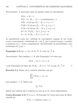 104 CAPÍTULO 5. CONVERGÊNCIA DE VARIÁVEIS ALEATÓRIAS
Demonstração. A proposição segue da seguinte cadeia de equivalências:
P(Xn → X) = 1
P(∀ε > 0, |Xn − X| < ε eventualmente) = 1
P( ε > 0 tal que |Xn − X| ε i.v.) = 1
P k ∈ N tal que |Xn − X| 1
k i.v. = 1
P ∃k ∈ N tal que |Xn − X| 1
k i.v. = 0
∀k ∈ N, P |Xn − X| 1
k i.v. = 0
∀ε > 0, P (|Xn − X| ε i.v.) = 0.
As equivalências acima são: deﬁnição de convergência; negação de um evento
ocorrer eventualmente; substituição de ε por 1
k , que é possível porque a condição
é monótona em ε; evento complementar; sub-aditividade da probabilidade; nova
substituição de 1
k por ε.
Proposição 5.15 (q.c. ⇒ P). Se Xn
q.c.
→ X então Xn
P
→ X.
Demonstração. Para qualquer ε > 0, pela Proposição 5.14 temos que
P(|Xn − X| ε i.v.) = 0,
e pela Proposição 5.6 segue que P(|Xn − X| ε) → 0, ou seja, Xn
P
→ X.
Exercício 5.4. Sejam (Xn)n variáveis aleatórias tais que
∞
n=1
P |Xn| > ε < ∞
para qualquer ε > 0. Mostre que
Xn
q.c.
→ 0.
Mostre que também vale a recíproca no caso de as Xn serem independentes.
Contra-Exemplo 5.16 (P ⇒ q.c.). No Exemplo 5.9, temos pelo Lema de Borel-
Cantelli que
P(Xn = 1 inﬁnitas vezes) = 1,
 