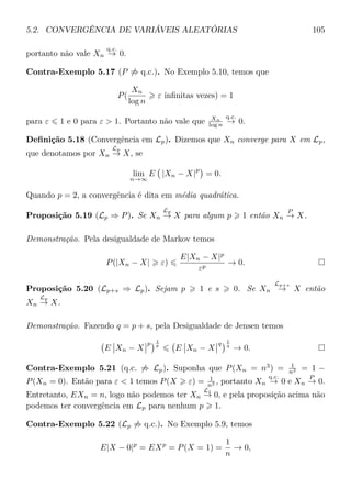 5.2. CONVERGÊNCIA DE VARIÁVEIS ALEATÓRIAS 105
portanto não vale Xn
q.c.
→ 0.
Contra-Exemplo 5.17 (P ⇒ q.c.). No Exemplo 5.10, temos que
P(
Xn
log n
ε inﬁnitas vezes) = 1
para ε 1 e 0 para ε > 1. Portanto não vale que Xn
log n
q.c.
→ 0.
Deﬁnição 5.18 (Convergência em Lp). Dizemos que Xn converge para X em Lp,
que denotamos por Xn
Lp
→ X, se
lim
n→∞
E |Xn − X|
p
= 0.
Quando p = 2, a convergência é dita em média quadrática.
Proposição 5.19 (Lp ⇒ P). Se Xn
Lp
→ X para algum p 1 então Xn
P
→ X.
Demonstração. Pela desigualdade de Markov temos
P(|Xn − X| ε)
E|Xn − X|p
εp
→ 0.
Proposição 5.20 (Lp+s ⇒ Lp). Sejam p 1 e s 0. Se Xn
Lp+s
→ X então
Xn
Lp
→ X.
Demonstração. Fazendo q = p + s, pela Desigualdade de Jensen temos
E Xn − X
p 1
p
E Xn − X
q 1
q
→ 0.
Contra-Exemplo 5.21 (q.c. ⇒ Lp). Suponha que P(Xn = n3
) = 1
n2 = 1 −
P(Xn = 0). Então para ε < 1 temos P(X ε) = 1
n2 , portanto Xn
q.c.
→ 0 e Xn
P
→ 0.
Entretanto, EXn = n, logo não podemos ter Xn
L1
→ 0, e pela proposição acima não
podemos ter convergência em Lp para nenhum p 1.
Contra-Exemplo 5.22 (Lp ⇒ q.c.). No Exemplo 5.9, temos
E|X − 0|p
= EXp
= P(X = 1) =
1
n
→ 0,
 