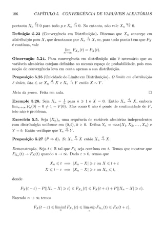 106 CAPÍTULO 5. CONVERGÊNCIA DE VARIÁVEIS ALEATÓRIAS
portanto Xn
Lp
→ 0 para todo p e Xn
P
→ 0. No entanto, não vale Xn
q.c.
→ 0.
Deﬁnição 5.23 (Convergência em Distribuição). Dizemos que Xn converge em
distribuição para X, que denotamos por Xn
d
→ X, se, para todo ponto t em que FX
é contínua, vale
lim
n→∞
FXn
(t) = FX(t).
Observação 5.24. Para convergência em distribuição não é necessário que as
variáveis aleatórias estejam deﬁnidas no mesmo espaço de probabilidade, pois essa
noção de convergência leva em conta apenas a sua distribuição.
Proposição 5.25 (Unicidade do Limite em Distribuição). O limite em distribuição
é único, isto é, se Xn
d
→ X e Xn
d
→ Y então X ∼ Y .
Ideia da prova. Feita em aula.
Exemplo 5.26. Seja Xn = 1
n para n 1 e X = 0. Então Xn
d
→ X, embora
limn→∞ Fn(0) = 0 = 1 = F(0). Mas como 0 não é ponto de continuidade de F,
isto não é problema.
Exercício 5.5. Seja (Xn)n uma sequência de variáveis aleatórias independentes
com distribuição uniforme em (0, b), b > 0. Deﬁna Yn = max(X1, X2, . . . , Xn) e
Y = b. Então veriﬁque que Yn
d
→ Y .
Proposição 5.27 (P ⇒ d). Se Xn
P
→ X então Xn
d
→ X.
Demonstração. Seja t ∈ R tal que FX seja contínua em t. Temos que mostrar que
FXn
(t) → FX(t) quando n → ∞. Dado ε > 0, temos que
Xn t =⇒ |Xn − X| ε ou X t + ε
X t − ε =⇒ |Xn − X| ε ou Xn t,
donde
FX(t − ε) − P(|Xn − X| ε) FXn
(t) FX(t + ε) + P(|Xn − X| ε).
Fazendo n → ∞ temos
FX(t − ε) lim inf
n
FXn
(t) lim sup
n
FXn
(t) FX(t + ε),
 