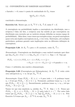 5.2. CONVERGÊNCIA DE VARIÁVEIS ALEATÓRIAS 107
e fazendo ε → 0, como t e ponto de continuidade de FX, temos
lim
n
FXn (t) = FX(t),
concluindo a demonstração.
Exercício 5.6. Mostre que, se Xn
q.c.
→ Y e Xn
d
→ Z, então Y ∼ Z.
A convergência em probabilidade implica a convergência em distribuição, mas a
recíproca é falsa (de fato, a recíproca nem faz sentido já que convergência em
distribuição nem necessita que as variáveis estejam deﬁnidas no mesmo espaço de
probabilidade). Além disso, como vimos nos exemplos acima, em geral convergência
quase certa não implica convergência em Lp, e vice-versa. Entretanto, sob condições
particulares, podemos garantir mais implicações entre as diferentes deﬁnições de
convergência.
Proposição 5.28. Se Xn
d
→ c para c ∈ R constante, então Xn
P
→ c.
Demonstração. Convergência em distribuição a uma variável constante quer dizer
que limn FXn
(t) = 0 se t < c e limn FXn
(t) → 1 se t > c. Seja ε > 0. Veja que
P(|Xn − c| ε) P(Xn c − ε) + P(Xn > c + ε
2 ) =
= FXn
(c − ε) + 1 − FXn
(c + ε
2 ) → 0 quando n → ∞.
Como ε é arbitrário, isso conclui a demonstração.
Proposição 5.29 (Convergência por Subsequências). Se Xn
P
→ X então existe
uma subsequência nk → ∞ tal que Xnk
q.c.
→ X.
Demonstração. Como P(|Xn − X| ε) → 0 para todo ε > 0, podemos tomar
n1 > 0 tal que P(|Xn1
− X| 1) < 1
2 . Novamente, podemos tomar n2 > n1 tal
que P(|Xn2 − X| 1
2 ) < 1
4 . Sucessivamente, podemos tomar nk > nk−1 tal que
P(|Xnk
− X| 1
k ) < 1
2k .
Vamos ver que essa sequência nk satisfaz Xnk
q.c.
→ X. Seja ε > 0. Temos que
P(|Xnk
− X| ε) P(|Xnk
− X| 1
k ) para todo k ε−1
. Por outro lado
temos que k P(|Xnk
− X| 1
k ) < ∞, logo k P(|Xnk
− X| ε) < ∞. Pelo
Exercício 5.4 temos que Xnk
− X
q.c.
→ 0, ou seja, Xnk
q.c.
→ X.
 