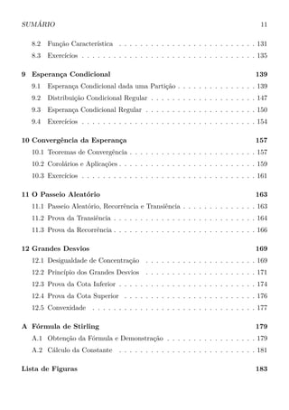 SUMÁRIO 11
8.2 Função Característica . . . . . . . . . . . . . . . . . . . . . . . . . . 131
8.3 Exercícios . . . . . . . . . . . . . . . . . . . . . . . . . . . . . . . . . 135
9 Esperança Condicional 139
9.1 Esperança Condicional dada uma Partição . . . . . . . . . . . . . . . 139
9.2 Distribuição Condicional Regular . . . . . . . . . . . . . . . . . . . . 147
9.3 Esperança Condicional Regular . . . . . . . . . . . . . . . . . . . . . 150
9.4 Exercícios . . . . . . . . . . . . . . . . . . . . . . . . . . . . . . . . . 154
10 Convergência da Esperança 157
10.1 Teoremas de Convergência . . . . . . . . . . . . . . . . . . . . . . . . 157
10.2 Corolários e Aplicações . . . . . . . . . . . . . . . . . . . . . . . . . . 159
10.3 Exercícios . . . . . . . . . . . . . . . . . . . . . . . . . . . . . . . . . 161
11 O Passeio Aleatório 163
11.1 Passeio Aleatório, Recorrência e Transiência . . . . . . . . . . . . . . 163
11.2 Prova da Transiência . . . . . . . . . . . . . . . . . . . . . . . . . . . 164
11.3 Prova da Recorrência . . . . . . . . . . . . . . . . . . . . . . . . . . . 166
12 Grandes Desvios 169
12.1 Desigualdade de Concentração . . . . . . . . . . . . . . . . . . . . . 169
12.2 Princípio dos Grandes Desvios . . . . . . . . . . . . . . . . . . . . . 171
12.3 Prova da Cota Inferior . . . . . . . . . . . . . . . . . . . . . . . . . . 174
12.4 Prova da Cota Superior . . . . . . . . . . . . . . . . . . . . . . . . . 176
12.5 Convexidade . . . . . . . . . . . . . . . . . . . . . . . . . . . . . . . 177
A Fórmula de Stirling 179
A.1 Obtenção da Fórmula e Demonstração . . . . . . . . . . . . . . . . . 179
A.2 Cálculo da Constante . . . . . . . . . . . . . . . . . . . . . . . . . . 181
Lista de Figuras 183
 