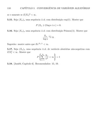 110 CAPÍTULO 5. CONVERGÊNCIA DE VARIÁVEIS ALEATÓRIAS
se e somente se E|X1|2
 ∞.
5.15. Seja (Xn)n uma sequência i.i.d. com distribuição exp(1). Mostre que
P (Xn 2 log n i.v.) = 0.
5.16. Seja (Xn)n uma sequência i.i.d. com distribuição Poisson(λ). Mostre que
Xn
log n
q.c.
→ 0.
Sugestão: mostre antes que EeX1/ε
 ∞.
5.17. Seja (Xn)n uma sequência i.i.d. de variáveis aleatórias não-negativas com
EX2
1  ∞. Mostre que
P
∞
n=1
Xn
n2
 ∞ = 1
5.18. [Jam04, Capítulo 6]. Recomendados: 15, 19.
 