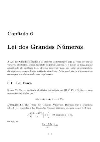 Capítulo 6
Lei dos Grandes Números
A Lei dos Grandes Números é a primeira aproximação para a soma de muitas
variáveis aleatórias. Como discutido no início Capítulo 4, a média de uma grande
quantidade de variáveis i.i.d. deveria convergir para um valor determinístico,
dado pela esperança dessas variáveis aleatórias. Neste capítulo estudaremos essa
convergência e algumas de suas implicações.
6.1 Lei Fraca
Sejam X1, X2, . . . variáveis aleatórias integráveis em (Ω, F, P) e S1, S2, . . . suas
somas parciais dadas por
Sn = X1 + X2 + · · · + Xn.
Deﬁnição 6.1 (Lei Fraca dos Grandes Números). Dizemos que a sequência
(X1, X2, . . . ) satisfaz a Lei Fraca dos Grandes Números se, para todo ε  0, vale
P
Sn − ESn
n
ε → 0, quando n → ∞,
ou seja, se
Sn − ESn
n
P
→ 0.
111
 