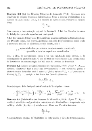 112 CAPÍTULO 6. LEI DOS GRANDES NÚMEROS
Teorema 6.2 (Lei dos Grandes Números de Bernoulli, 1713). Considere uma
sequência de ensaios binomiais independentes tendo a mesma probabilidade p de
sucesso em cada ensaio. Se Sn é o número de sucessos nos primeiros n ensaios,
então
Sn
n
P
→ p.
Não veremos a demonstração original de Bernoulli. A Lei dos Grandes Números
de Tchebyshev provada logo abaixo é mais geral.
A Lei dos Grandes Números de Bernoulli tem uma importância histórica inestimá-
vel. De certa forma, esse teorema justiﬁca o conceito de probabilidade como sendo
a frequência relativa de ocorrência de um evento, isto é,
p ≈
quantidade de experimentos em que o evento e observado
quantidade total de experimentos realizados
,
onde a ideia de aproximação passa a ter um signiﬁcado mais preciso, o da
convergência em probabilidade. O ano de 2013 foi considerado o Ano Internacional
da Estatística em comemoração dos 300 anos do teorema de Bernoulli.
Teorema 6.3 (Lei dos Grandes Números de Tchebyshev, 1867). Sejam X1, X2, . . .
variáveis aleatórias duas a duas não-correlacionadas e com variâncias ﬁnitas e
uniformemente limitadas, isto é, existe M ﬁnito, tal que V Xn  M para todo n.
Então (X1, X2, . . . ) satisfaz a Lei Fraca dos Grandes Números:
Sn − ESn
n
P
→ 0.
Demonstração. Pela Desigualdade Clássica de Tchebyshev, temos
P
Sn − ESn
n
ε
V (Sn
n )
ε2
=
V Sn
ε2n2
=
n
i=1 V Xi
ε2n2
n · M
ε2n2
→ 0.
Teorema 6.4 (Lei dos Grandes Números de Khintchine, 1929). Sejam X1, X2, . . .
variáveis aleatórias independentes, identicamente distribuídas e integráveis, com
média µ. Então (X1, X2, . . . ) satisfaz a Lei Fraca dos Grandes Números:
Sn
n
P
→ µ.
A demonstração original de Khintchine foi feita usando o método de truncamento,
 