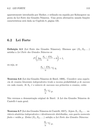 6.2. LEI FORTE 113
aparentemente introduzido por Markov, e utilizado em seguida por Kolmogorov na
prova da Lei Forte dos Grandes Números. Uma prova alternativa usando funções
características será dada no Capítulo 8, página 135.
6.2 Lei Forte
Deﬁnição 6.5 (Lei Forte dos Grandes Números). Dizemos que (X1, X2, . . . )
satisfaz a Lei Forte dos Grandes Números se
P lim
n→∞
Sn − ESn
n
= 0 = 1,
ou seja, se
Sn − ESn
n
q.c.
→ 0.
Teorema 6.6 (Lei dos Grandes Números de Borel, 1909). Considere uma sequên-
cia de ensaios binomiais independentes tendo a mesma probabilidade p de sucesso
em cada ensaio. Se Sn é o número de sucessos nos primeiros n ensaios, então
Sn
n
q.c.
→ p.
Não veremos a demonstração original de Borel. A Lei dos Grandes Números de
Cantelli é mais geral.
Teorema 6.7 (Lei dos Grandes Números de Cantelli, 1917). Sejam X1, X2, . . . va-
riáveis aleatórias independentes e identicamente distribuídas, com quarto momento
ﬁnito e média µ. Então (X1, X2, . . . ) satisfaz a Lei Forte dos Grandes Números:
Sn
n
q.c.
→ µ.
 