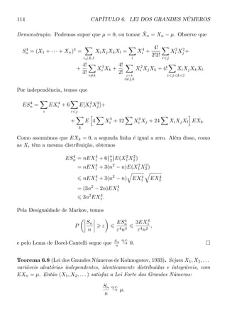 114 CAPÍTULO 6. LEI DOS GRANDES NÚMEROS
Demonstração. Podemos supor que µ = 0, ou tomar ˜Xn = Xn − µ. Observe que
S4
n = (X1 + · · · + Xn)4
=
i,j,k,l
XiXjXkXl =
i
X4
i +
4!
2!2! ij
X2
i X2
j +
+
4!
3!
i=k
X3
i Xk +
4!
2! jk
i=j,k
X2
i XjXk + 4!
ijkl
XiXjXkXl.
Por independência, temos que
ES4
n =
i
EX4
i + 6
ij
E[X2
i X2
j ]+
+
k
E 4 X3
i + 12 X2
i Xj + 24 XiXjXl EXk.
Como assumimos que EXk = 0, a segunda linha é igual a zero. Além disso, como
as Xi têm a mesma distribuição, obtemos
ES4
n = nEX4
1 + 6 n
2 E(X2
1 X2
2 )
= nEX4
1 + 3(n2
− n)E(X2
1 X2
2 )
nEX4
1 + 3(n2
− n) EX4
1 EX4
2
= (3n2
− 2n)EX4
1
3n2
EX4
1 .
Pela Desigualdade de Markov, temos
P
Sn
n
ε
ES4
n
ε4n4
3EX4
1
ε4n2
,
e pelo Lema de Borel-Cantelli segue que Sn
n
q.c.
→ 0.
Teorema 6.8 (Lei dos Grandes Números de Kolmogorov, 1933). Sejam X1, X2, . . .
variáveis aleatórias independentes, identicamente distribuídas e integráveis, com
EXn = µ. Então (X1, X2, . . . ) satisfaz a Lei Forte dos Grandes Números:
Sn
n
q.c.
→ µ.
 