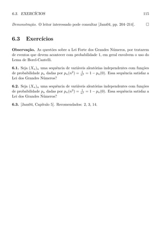 6.3. EXERCÍCIOS 115
Demonstração. O leitor interessado pode consultar [Jam04, pp. 204–214].
6.3 Exercícios
Observação. As questões sobre a Lei Forte dos Grandes Números, por tratarem
de eventos que devem acontecer com probabilidade 1, em geral envolvem o uso do
Lema de Borel-Cantelli.
6.1. Seja (Xn)n uma sequência de variáveis aleatórias independentes com funções
de probabilidade pn dadas por pn(n2
) = 1
n3 = 1 − pn(0). Essa sequência satisfaz a
Lei dos Grandes Números?
6.2. Seja (Xn)n uma sequência de variáveis aleatórias independentes com funções
de probabilidade pn dadas por pn(n2
) = 1
n2 = 1 − pn(0). Essa sequência satisfaz a
Lei dos Grandes Números?
6.3. [Jam04, Capítulo 5]. Recomendados: 2, 3, 14.
 